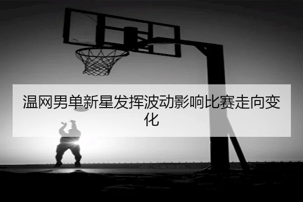 温网男单新星发挥波动影响比赛走向变化